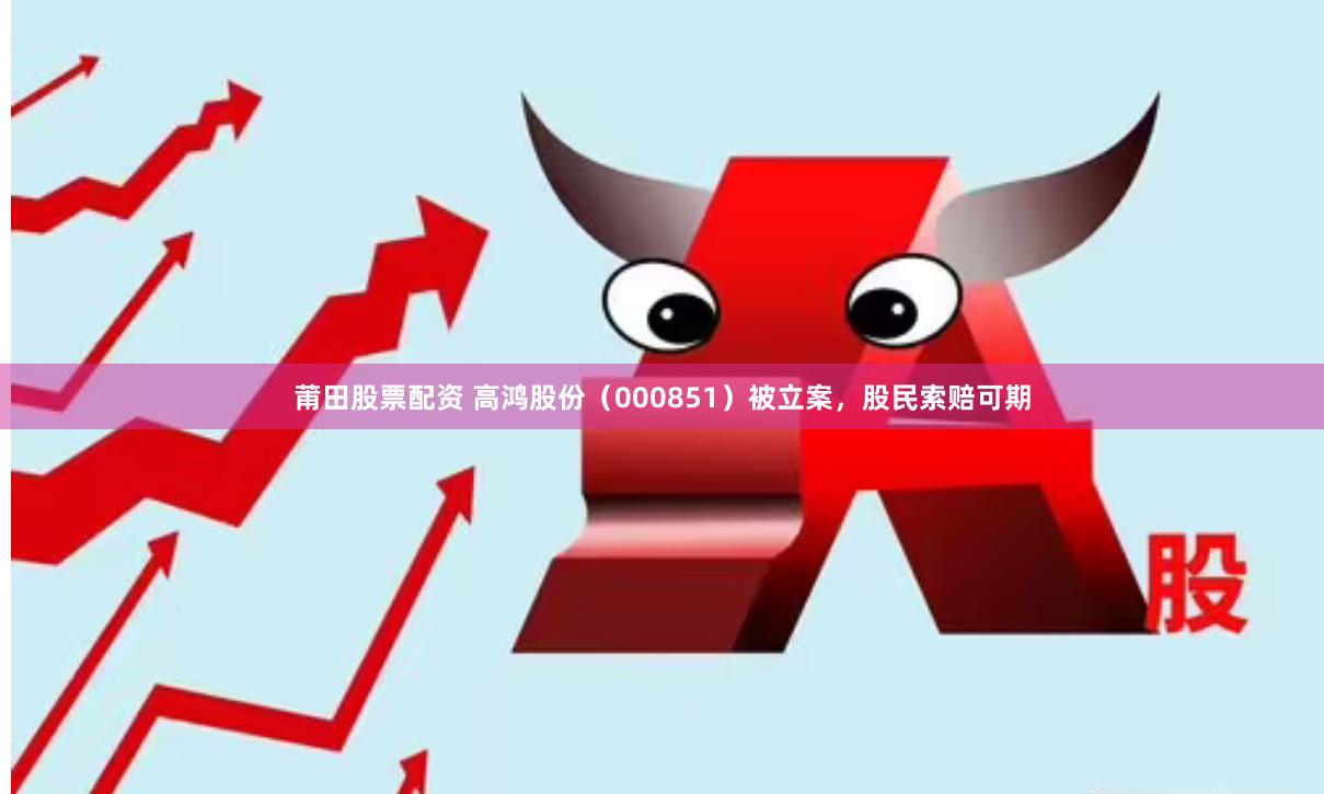 莆田股票配资 高鸿股份（000851）被立案，股民索赔可期