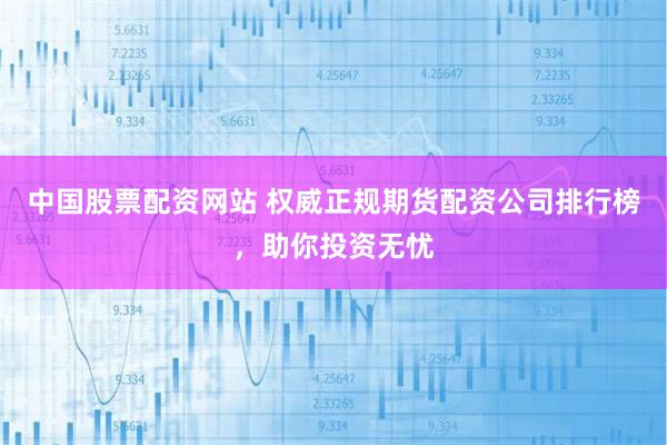 中国股票配资网站 权威正规期货配资公司排行榜，助你投资无忧