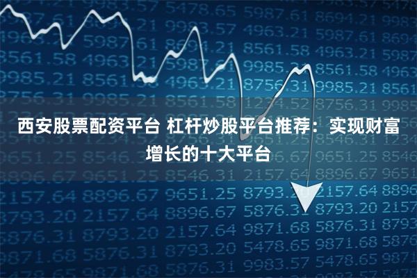 西安股票配资平台 杠杆炒股平台推荐：实现财富增长的十大平台