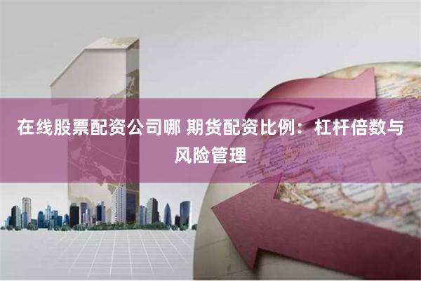 在线股票配资公司哪 期货配资比例：杠杆倍数与风险管理