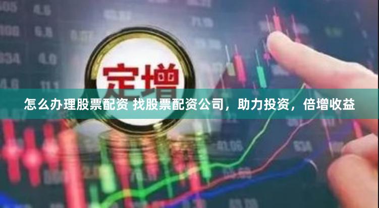 怎么办理股票配资 找股票配资公司，助力投资，倍增收益