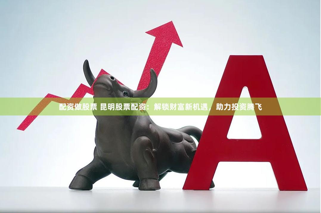 配资做股票 昆明股票配资：解锁财富新机遇，助力投资腾飞